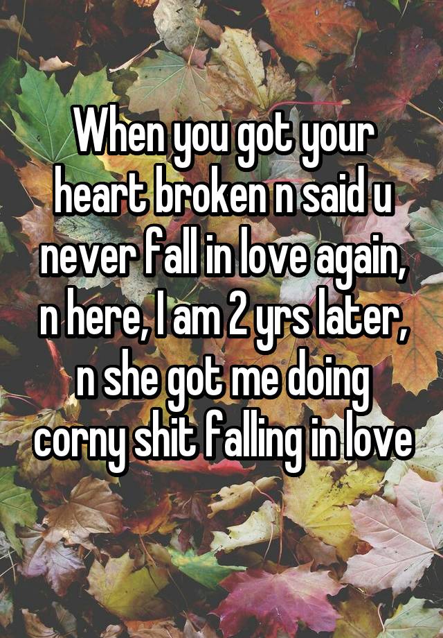 When you got your heart broken n said u never fall in love again, n here, I am 2 yrs later, n she got me doing corny shit falling in love 