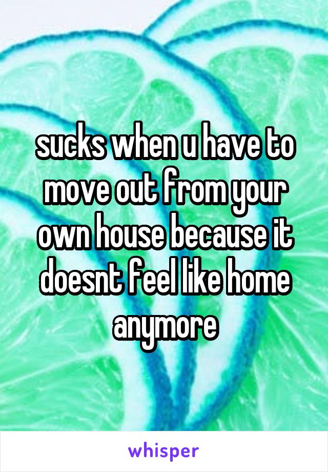 sucks when u have to move out from your own house because it doesnt feel like home anymore