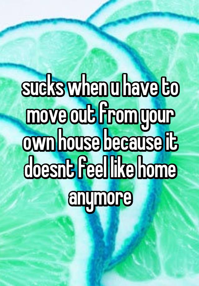 sucks when u have to move out from your own house because it doesnt feel like home anymore