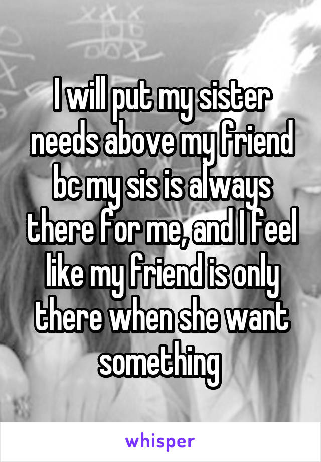 I will put my sister needs above my friend bc my sis is always there for me, and I feel like my friend is only there when she want something 