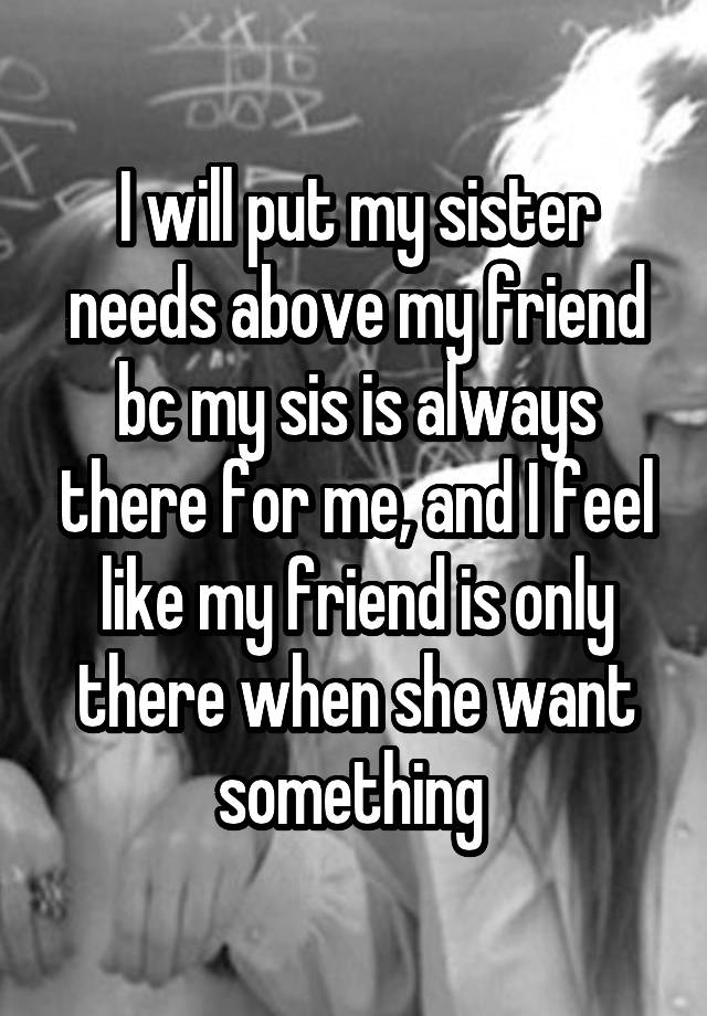 I will put my sister needs above my friend bc my sis is always there for me, and I feel like my friend is only there when she want something 