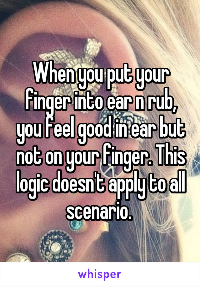 When you put your finger into ear n rub, you feel good in ear but not on your finger. This logic doesn't apply to all scenario. 