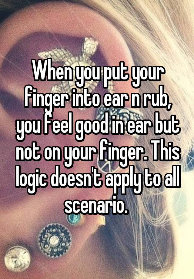 When you put your finger into ear n rub, you feel good in ear but not on your finger. This logic doesn't apply to all scenario. 