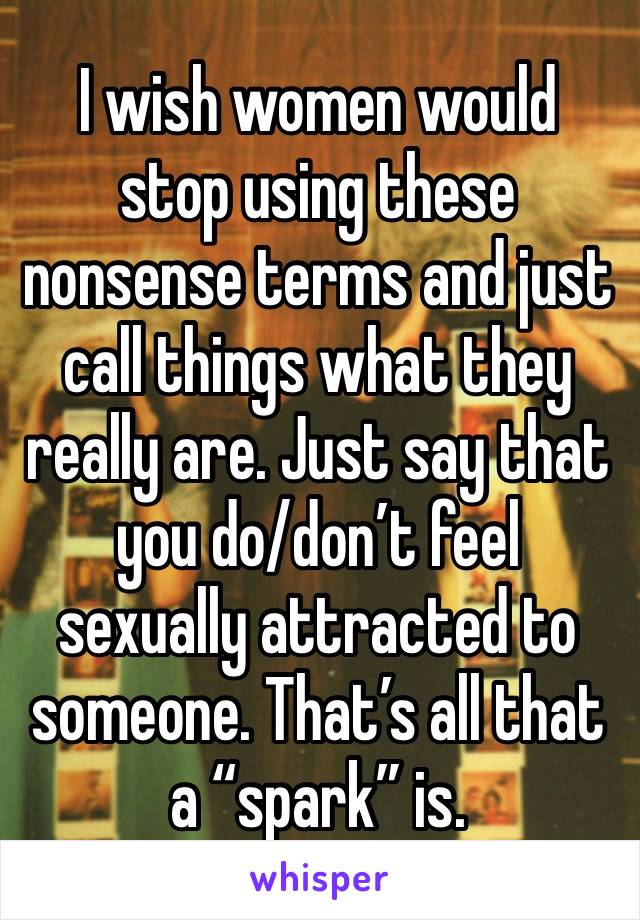 I wish women would stop using these nonsense terms and just call things what they really are. Just say that you do/don’t feel sexually attracted to someone. That’s all that a “spark” is. 