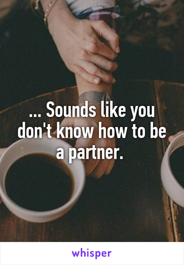 ... Sounds like you don't know how to be a partner. 