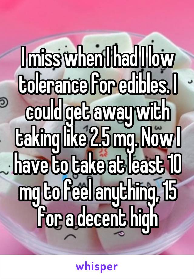 I miss when I had I low tolerance for edibles. I could get away with taking like 2.5 mg. Now I have to take at least 10 mg to feel anything, 15 for a decent high