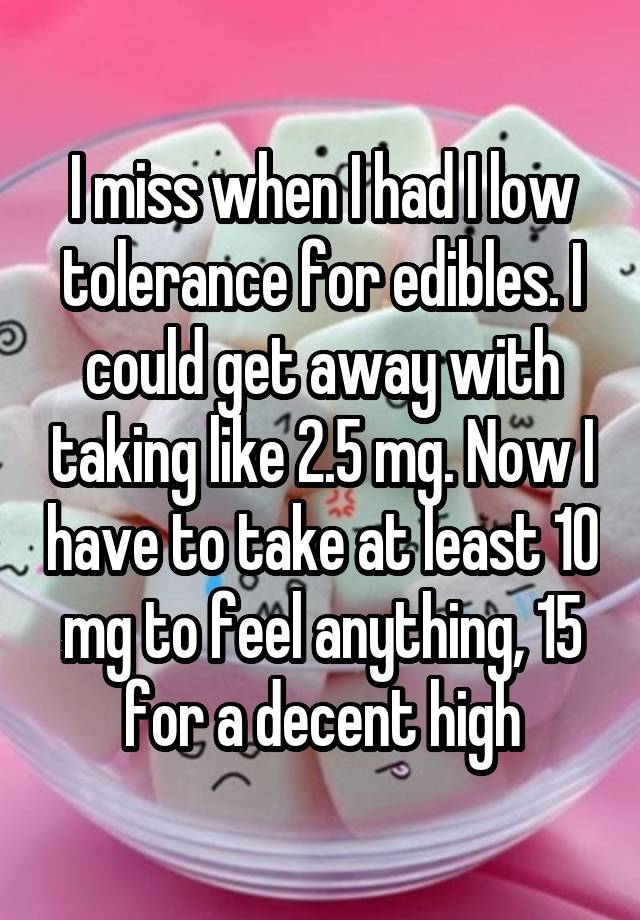 I miss when I had I low tolerance for edibles. I could get away with taking like 2.5 mg. Now I have to take at least 10 mg to feel anything, 15 for a decent high