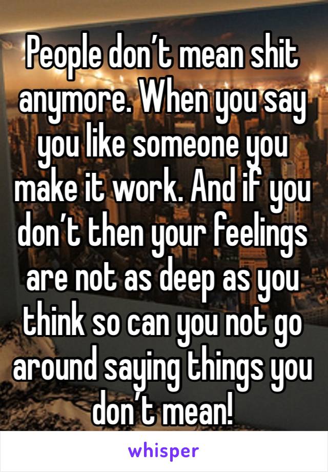 People don’t mean shit anymore. When you say you like someone you make it work. And if you don’t then your feelings are not as deep as you think so can you not go around saying things you don’t mean! 