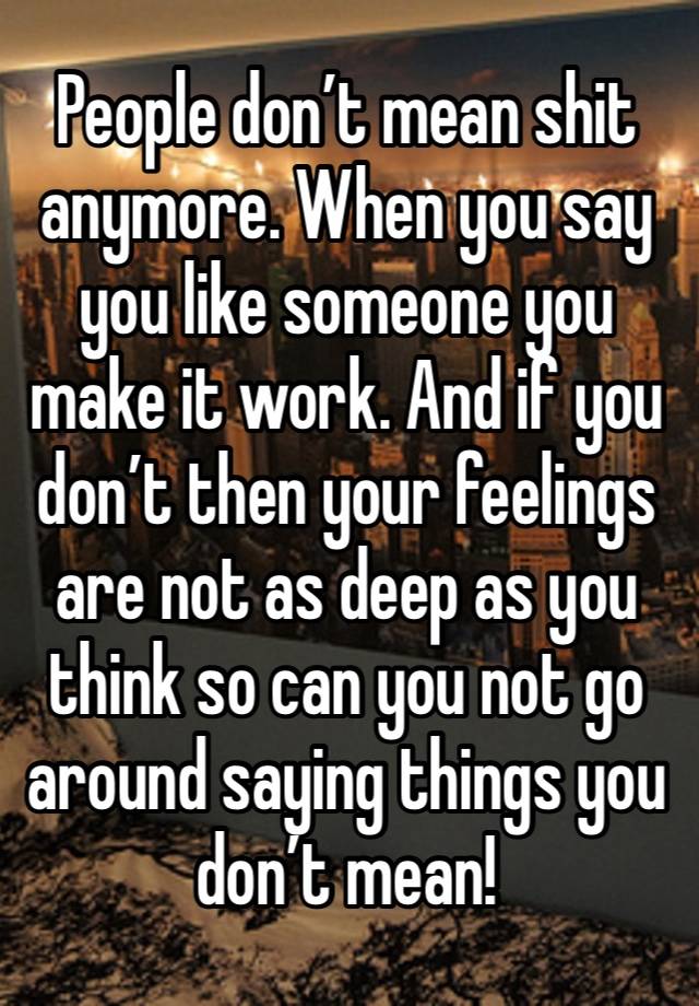 People don’t mean shit anymore. When you say you like someone you make it work. And if you don’t then your feelings are not as deep as you think so can you not go around saying things you don’t mean! 