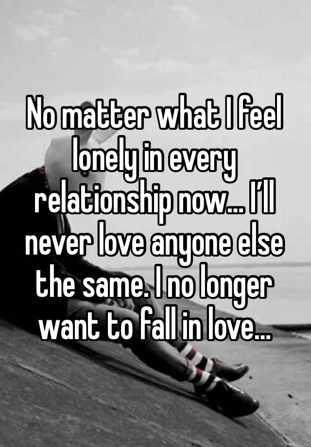 No matter what I feel lonely in every relationship now… I’ll never love anyone else the same. I no longer want to fall in love…