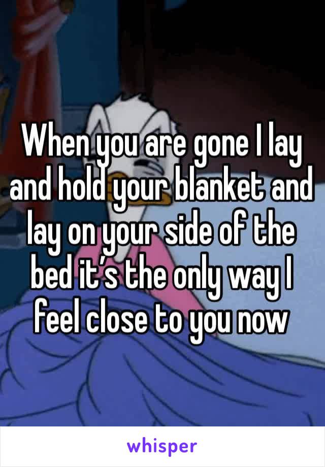 When you are gone I lay and hold your blanket and lay on your side of the bed it’s the only way I feel close to you now 