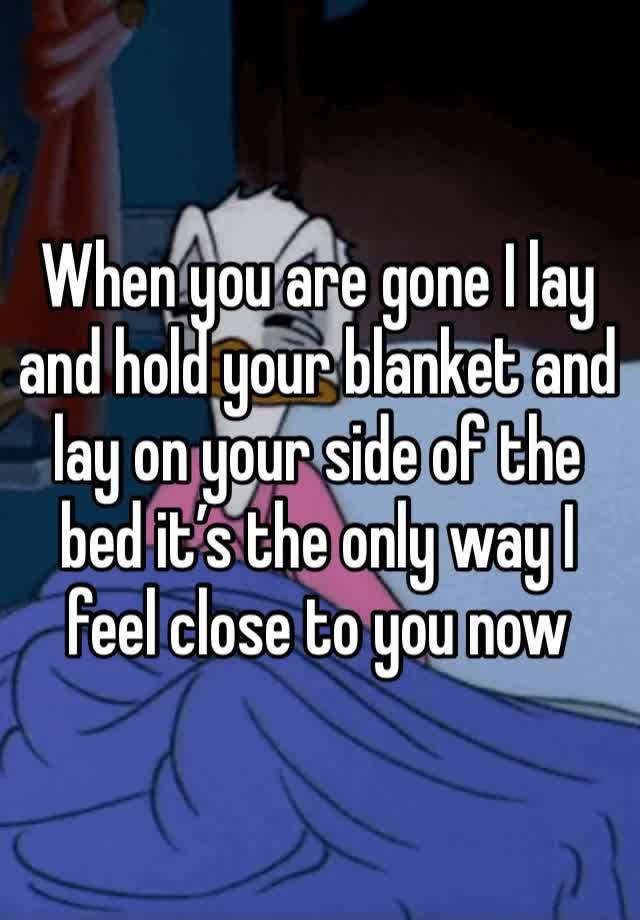 When you are gone I lay and hold your blanket and lay on your side of the bed it’s the only way I feel close to you now 