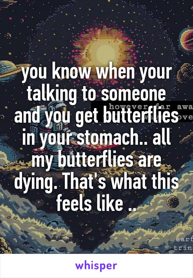 you know when your talking to someone and you get butterflies in your stomach.. all my butterflies are dying. That's what this feels like ..