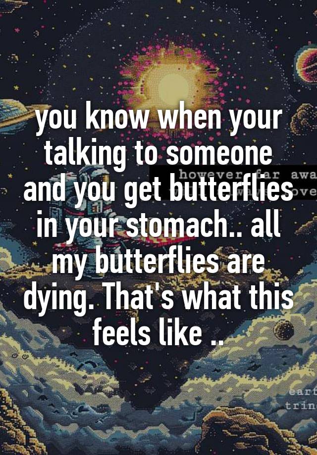 you know when your talking to someone and you get butterflies in your stomach.. all my butterflies are dying. That's what this feels like ..