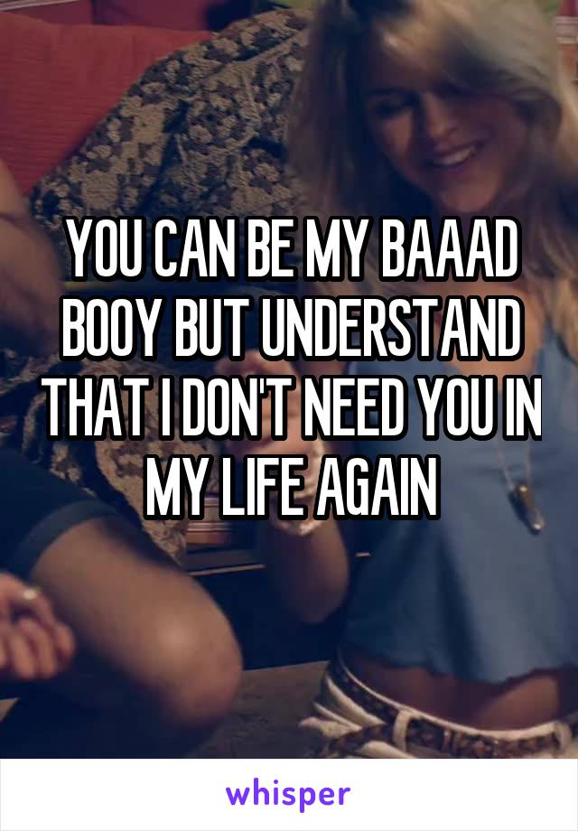 YOU CAN BE MY BAAAD BOOY BUT UNDERSTAND THAT I DON'T NEED YOU IN MY LIFE AGAIN
