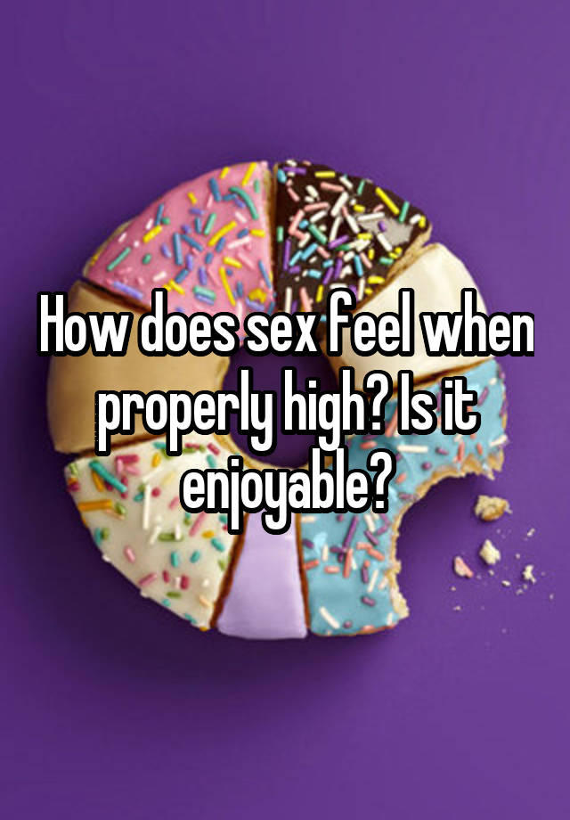 How does sex feel when properly high? Is it enjoyable?