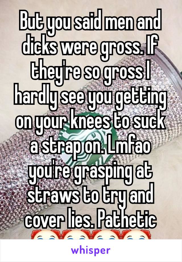 But you said men and dicks were gross. If they're so gross I hardly see you getting on your knees to suck a strap on. Lmfao you're grasping at straws to try and cover lies. Pathetic 🤡🤡🤡🤡