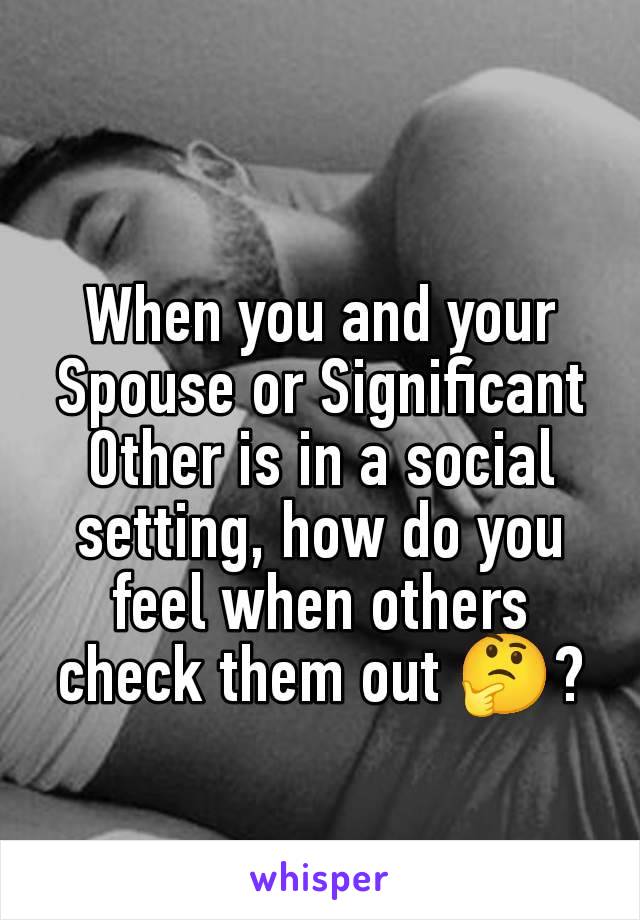 When you and your Spouse or Significant Other is in a social setting, how do you feel when others check them out 🤔?