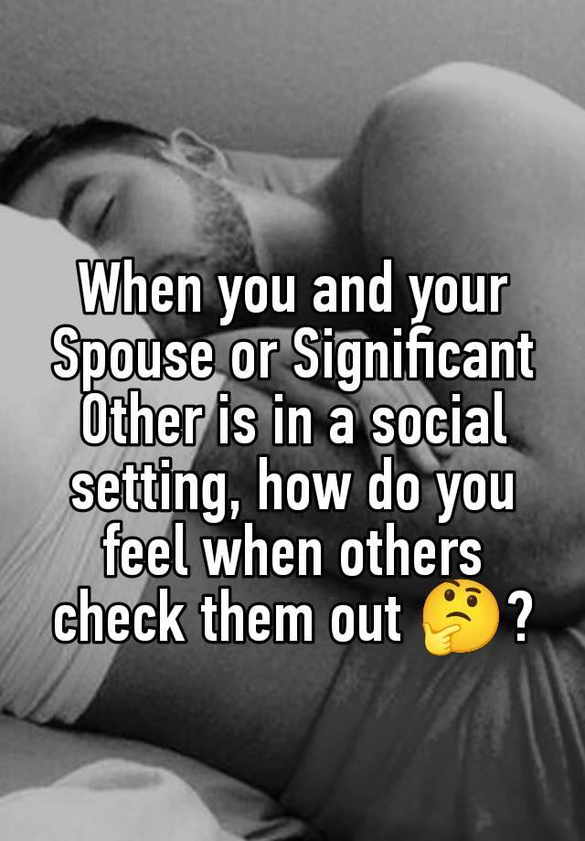 When you and your Spouse or Significant Other is in a social setting, how do you feel when others check them out 🤔?