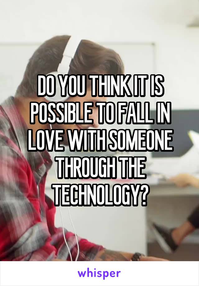 DO YOU THINK IT IS POSSIBLE TO FALL IN LOVE WITH SOMEONE THROUGH THE TECHNOLOGY?