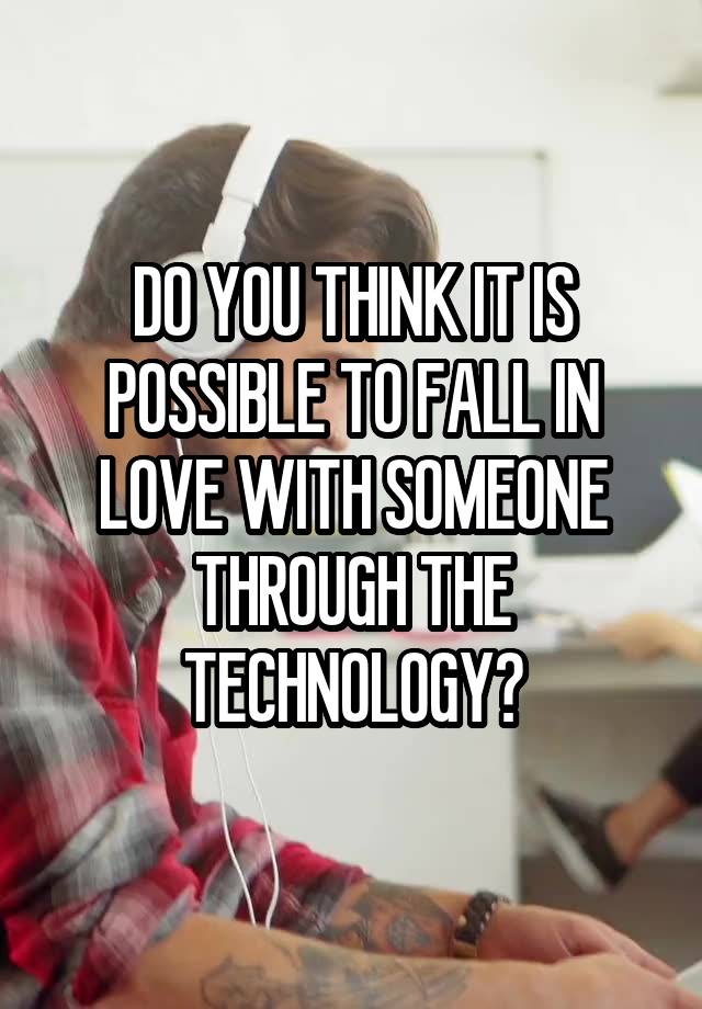 DO YOU THINK IT IS POSSIBLE TO FALL IN LOVE WITH SOMEONE THROUGH THE TECHNOLOGY?