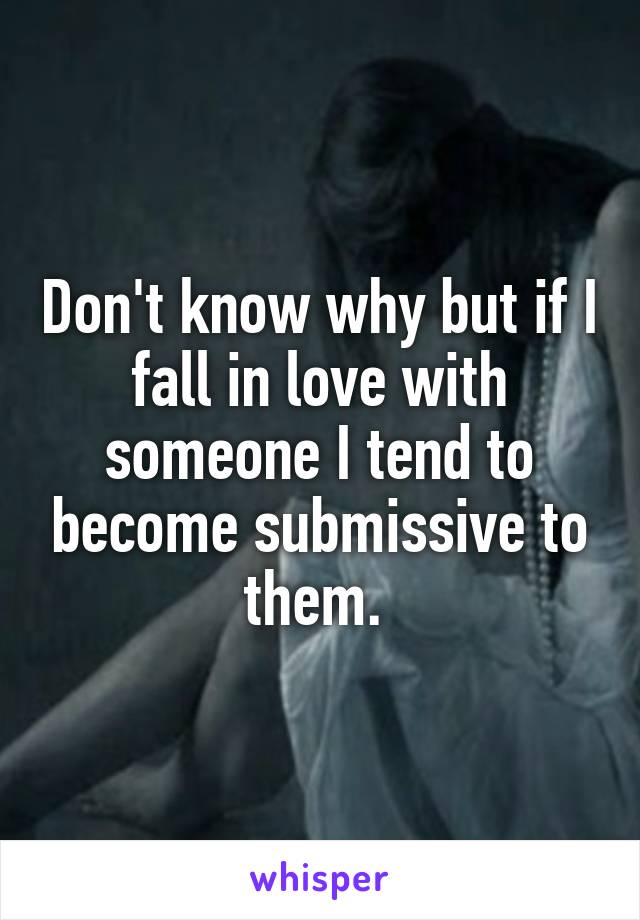 Don't know why but if I fall in love with someone I tend to become submissive to them. 