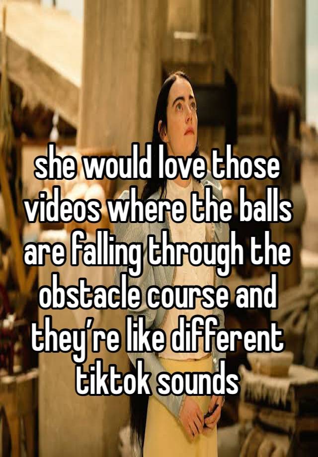 she would love those videos where the balls are falling through the obstacle course and they’re like different tiktok sounds