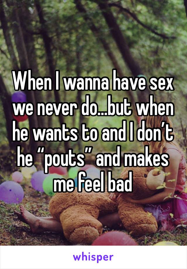 When I wanna have sex we never do…but when he wants to and I don’t he “pouts” and makes me feel bad