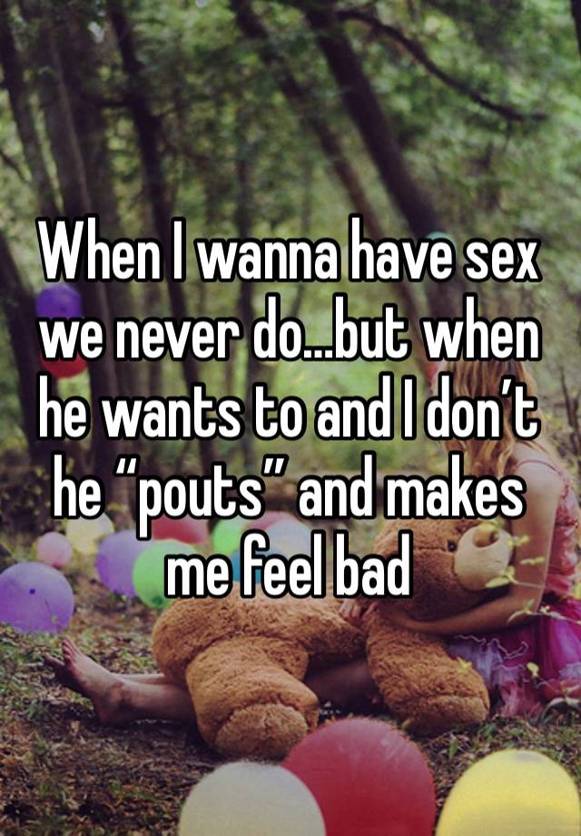 When I wanna have sex we never do…but when he wants to and I don’t he “pouts” and makes me feel bad