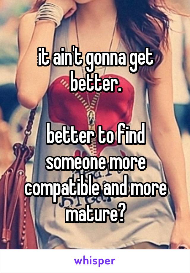 it ain't gonna get better.

better to find someone more compatible and more mature?