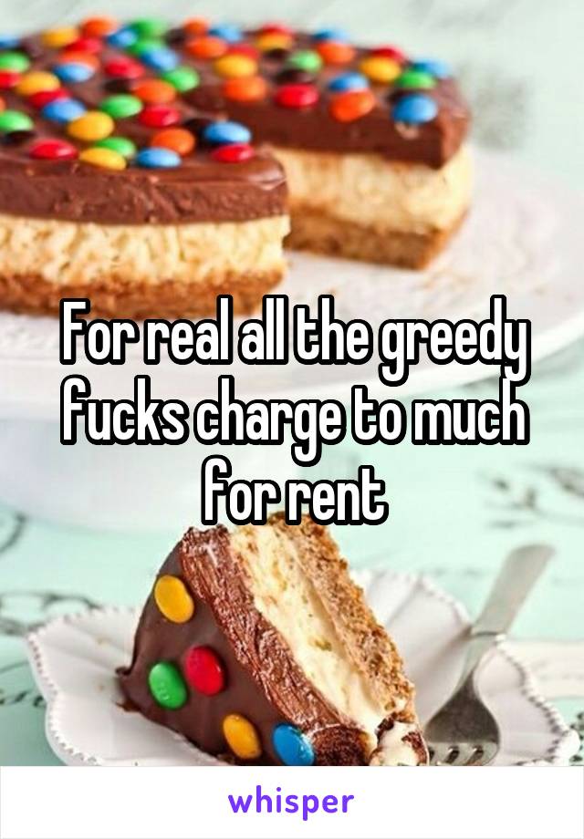For real all the greedy fucks charge to much for rent
