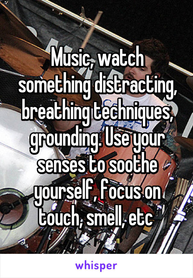 Music, watch something distracting, breathing techniques, grounding. Use your senses to soothe yourself, focus on touch, smell, etc 