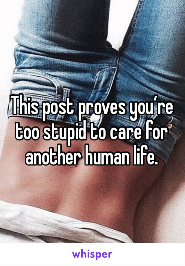 This post proves you’re too stupid to care for another human life. 