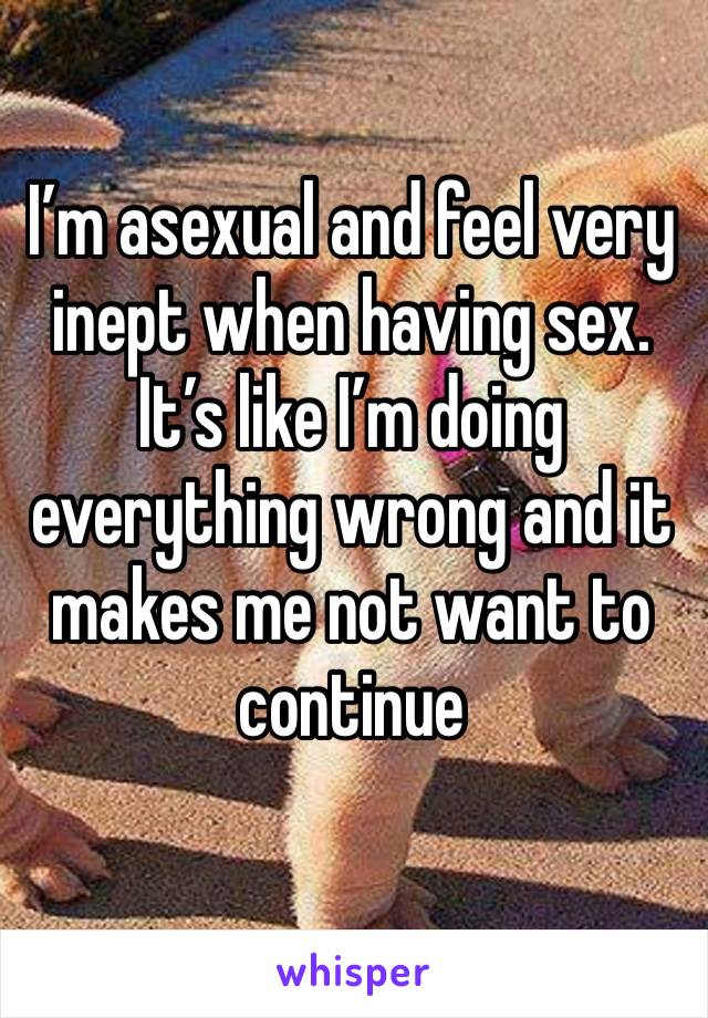 I’m asexual and feel very inept when having sex. It’s like I’m doing everything wrong and it makes me not want to continue 