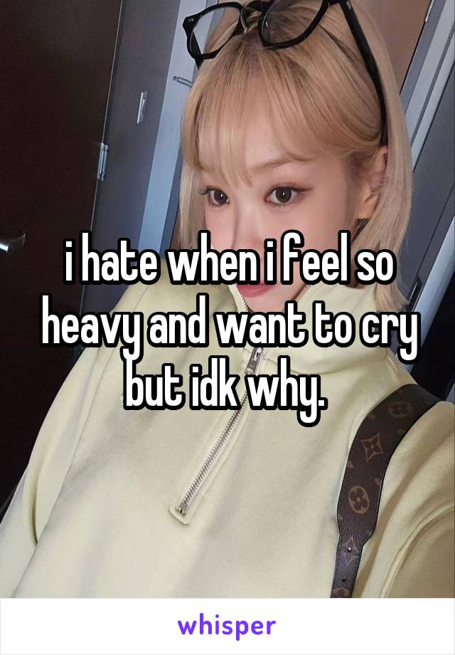 i hate when i feel so heavy and want to cry but idk why. 