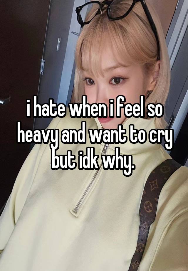 i hate when i feel so heavy and want to cry but idk why. 