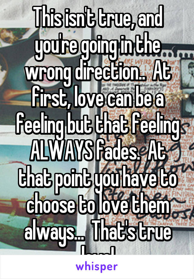 This isn't true, and you're going in the wrong direction..  At first, love can be a feeling but that feeling ALWAYS fades.  At that point you have to choose to love them always...  That's true love!