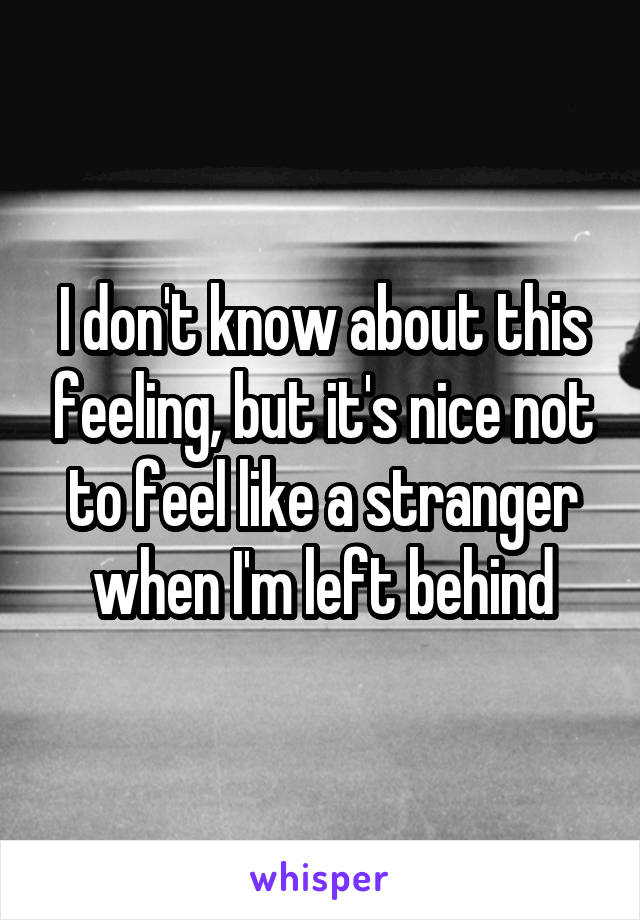 I don't know about this feeling, but it's nice not to feel like a stranger when I'm left behind