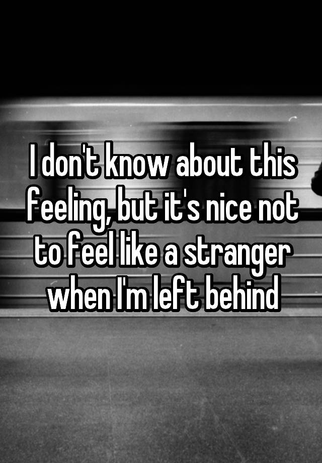 I don't know about this feeling, but it's nice not to feel like a stranger when I'm left behind