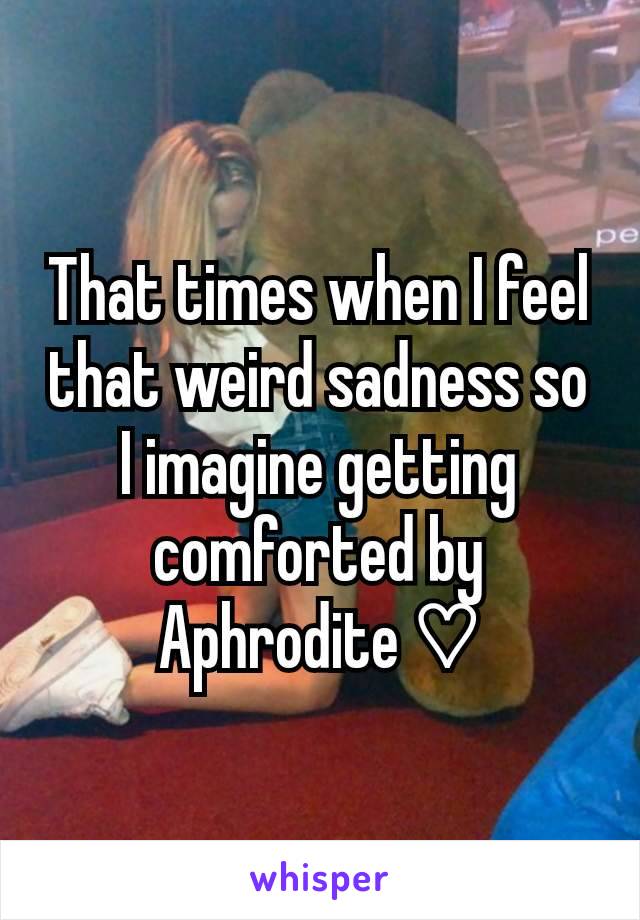 That times when I feel that weird sadness so I imagine getting comforted by Aphrodite ♡