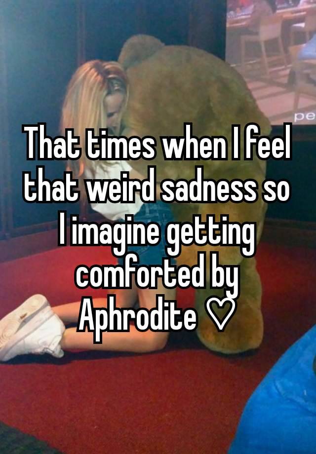 That times when I feel that weird sadness so I imagine getting comforted by Aphrodite ♡