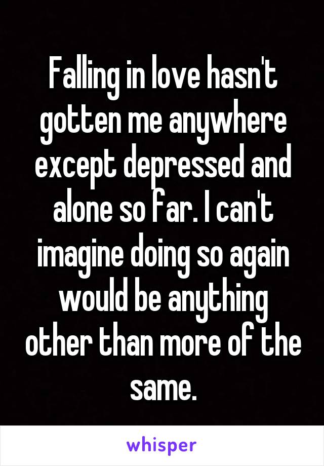 Falling in love hasn't gotten me anywhere except depressed and alone so far. I can't imagine doing so again would be anything other than more of the same.