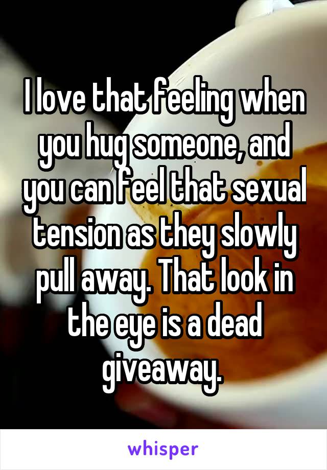 I love that feeling when you hug someone, and you can feel that sexual tension as they slowly pull away. That look in the eye is a dead giveaway. 