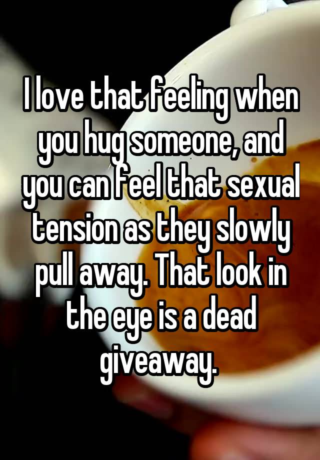 I love that feeling when you hug someone, and you can feel that sexual tension as they slowly pull away. That look in the eye is a dead giveaway. 