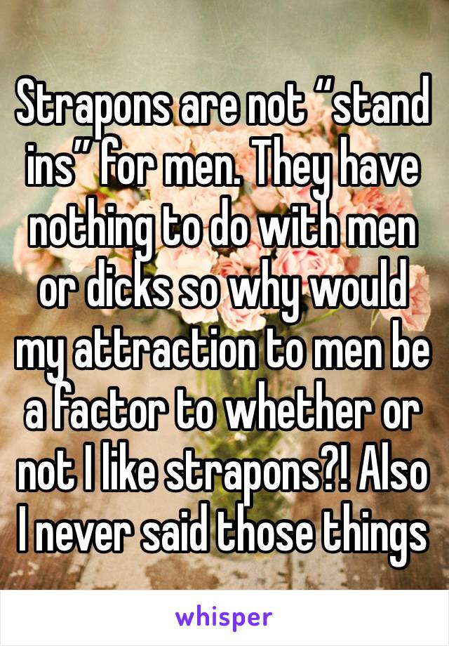 Strapons are not “stand ins” for men. They have nothing to do with men or dicks so why would my attraction to men be a factor to whether or not I like strapons?! Also I never said those things