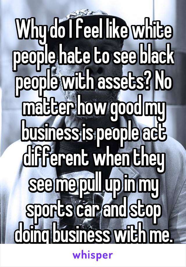 Why do I feel like white people hate to see black people with assets? No matter how good my business is people act different when they see me pull up in my sports car and stop doing business with me.