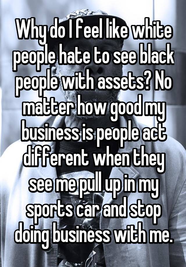 Why do I feel like white people hate to see black people with assets? No matter how good my business is people act different when they see me pull up in my sports car and stop doing business with me.