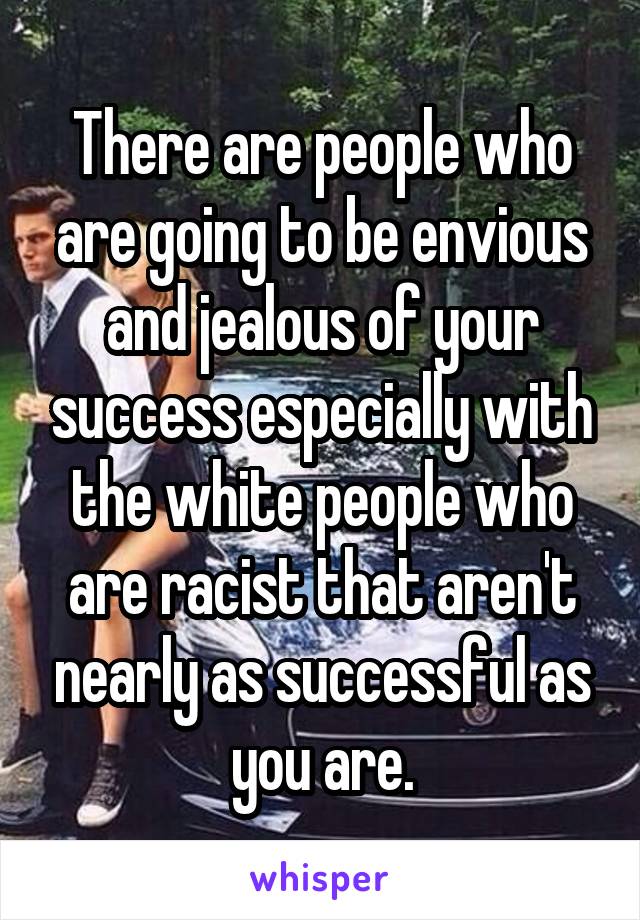 There are people who are going to be envious and jealous of your success especially with the white people who are racist that aren't nearly as successful as you are.