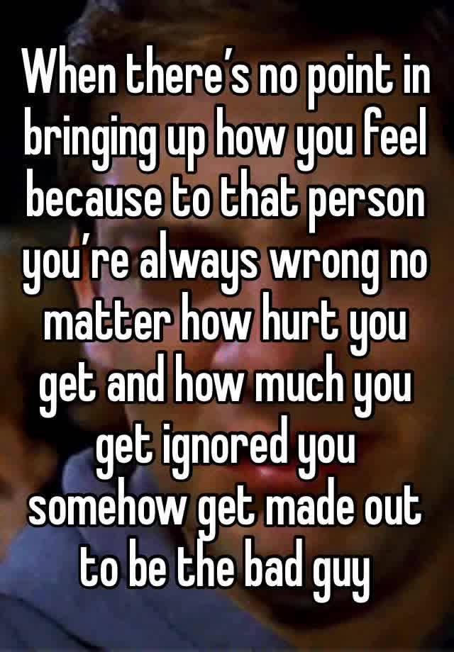 When there’s no point in bringing up how you feel because to that person you’re always wrong no matter how hurt you get and how much you get ignored you somehow get made out to be the bad guy 