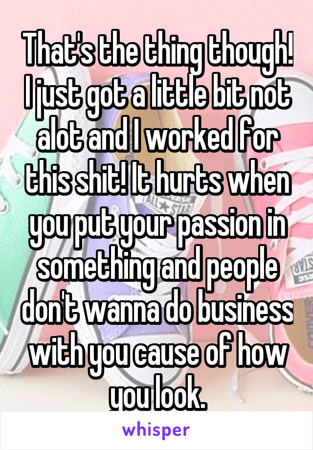 That's the thing though! I just got a little bit not alot and I worked for this shit! It hurts when you put your passion in something and people don't wanna do business with you cause of how you look.